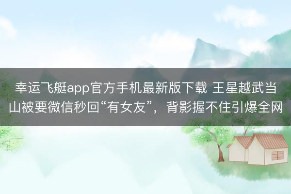 幸运飞艇app官方手机最新版下载 王星越武当山被要微信秒回“有女友”，背影握不住引爆全网