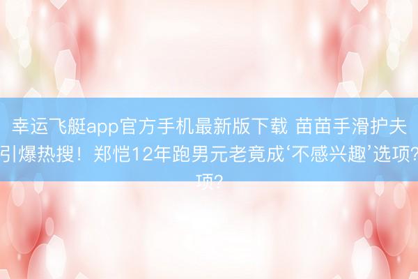 幸运飞艇app官方手机最新版下载 苗苗手滑护夫引爆热搜!郑恺12年跑男元老竟成‘不感兴趣’选项?
