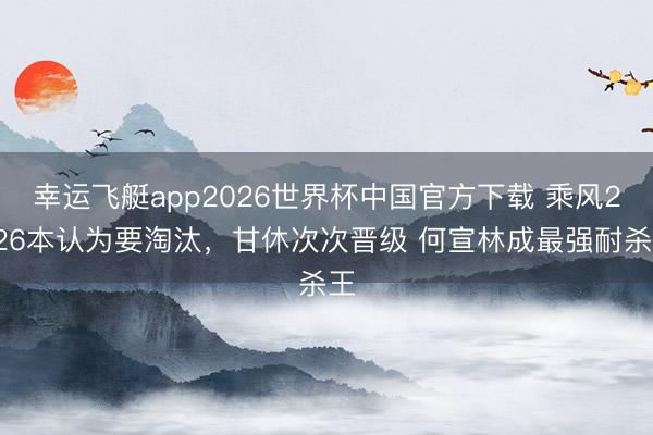 幸运飞艇app2026世界杯中国官方下载 乘风2026本认为要淘汰，甘休次次晋级 何宣林成最强耐杀王