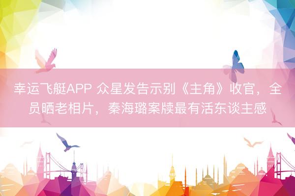 幸运飞艇APP 众星发告示别《主角》收官，全员晒老相片，秦海璐案牍最有活东谈主感