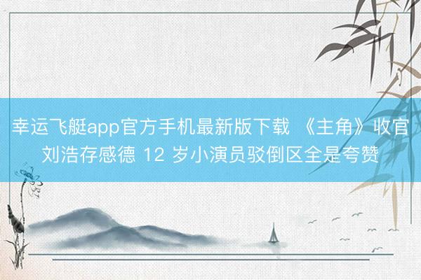 幸运飞艇app官方手机最新版下载 《主角》收官刘浩存感德 12 岁小演员驳倒区全是夸赞