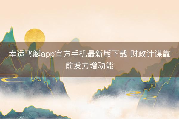 幸运飞艇app官方手机最新版下载 财政计谋靠前发力增动能