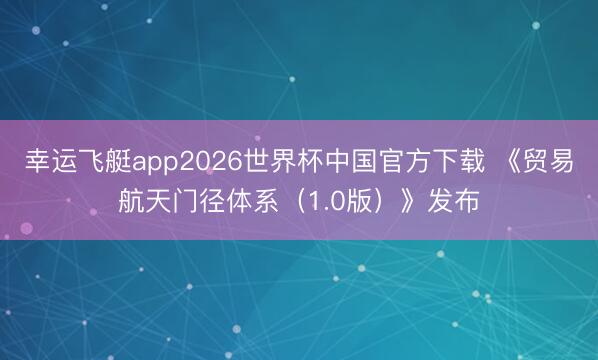幸运飞艇app2026世界杯中国官方下载 《贸易航天门径体系（1.0版）》发布