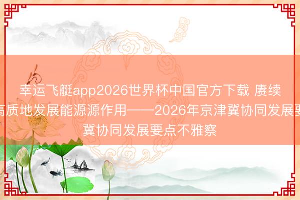 幸运飞艇app2026世界杯中国官方下载 赓续肃穆升迁高质地发展能源源作用——2026年京津冀协同发展要点不雅察