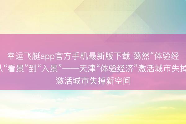 幸运飞艇app官方手机最新版下载 蔼然“体验经济”丨从“看景”到“入景”——天津“体验经济”激活城市失掉新空间