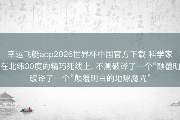 幸运飞艇app2026世界杯中国官方下载 科学家期骗卫星定位, 在北纬30度的精巧死线上, 不测破译了一个“颠覆明白的地球魔咒”