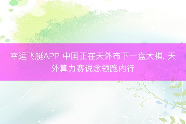 幸运飞艇APP 中国正在天外布下一盘大棋， 天外算力赛说念领跑内行
