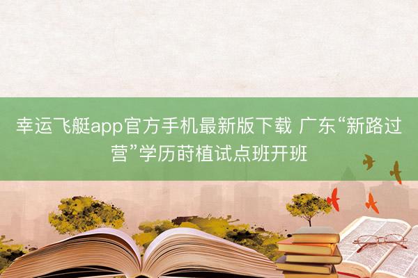 幸运飞艇app官方手机最新版下载 广东“新路过营”学历莳植试点班开班