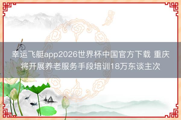 幸运飞艇app2026世界杯中国官方下载 重庆将开展养老服务手段培训18万东谈主次