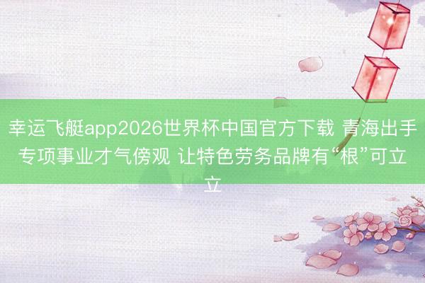 幸运飞艇app2026世界杯中国官方下载 青海出手专项事业才气傍观 让特色劳务品牌有“根”可立
