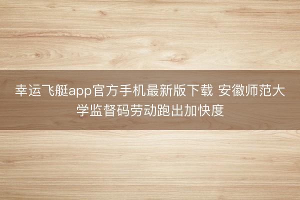 幸运飞艇app官方手机最新版下载 安徽师范大学监督码劳动跑出加快度