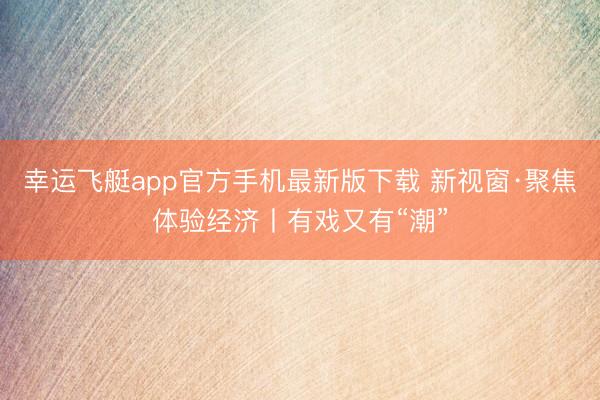 幸运飞艇app官方手机最新版下载 新视窗·聚焦体验经济丨有戏又有“潮”