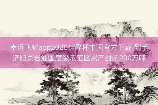 幸运飞艇app2026世界杯中国官方下载 到手济阳页岩油国度级示范区累产封闭200万吨
