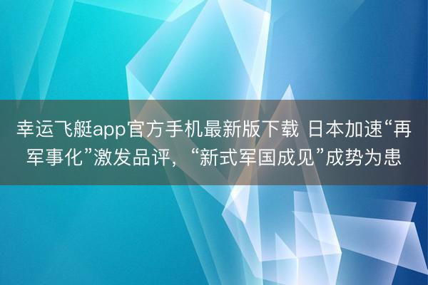 幸运飞艇app官方手机最新版下载 日本加速“再军事化”激发品评，“新式军国成见”成势为患
