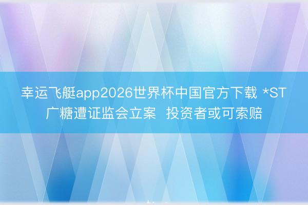 幸运飞艇app2026世界杯中国官方下载 *ST广糖遭证监会立案  投资者或可索赔