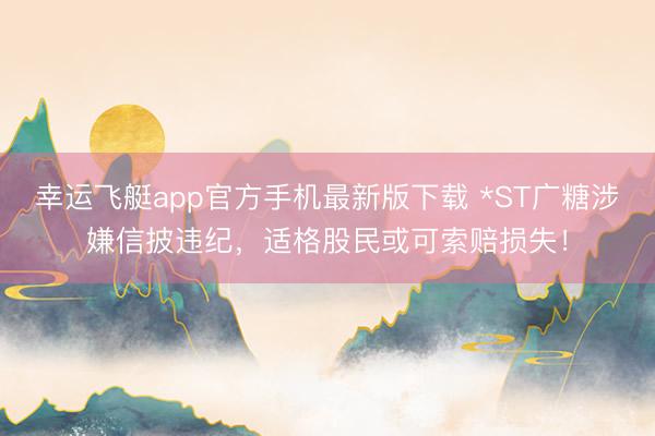 幸运飞艇app官方手机最新版下载 *ST广糖涉嫌信披违纪，适格股民或可索赔损失！
