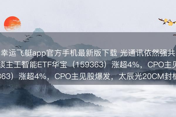 幸运飞艇app官方手机最新版下载 光通讯依然强共鸣！高“光”创业板东谈主工智能ETF华宝（159363）涨超4%，CPO主见股爆发，太辰光20CM封板