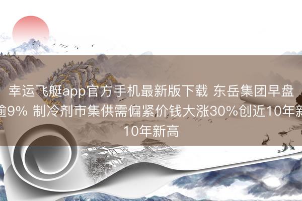 幸运飞艇app官方手机最新版下载 东岳集团早盘涨逾9% 制冷剂市集供需偏紧价钱大涨30%创近10年新高