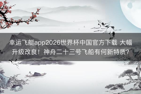 幸运飞艇app2026世界杯中国官方下载 大幅升级改良！神舟二十三号飞船有何新特质？