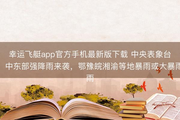 幸运飞艇app官方手机最新版下载 中央表象台:中东部强降雨来袭,鄂豫皖湘渝等地暴雨或大暴雨