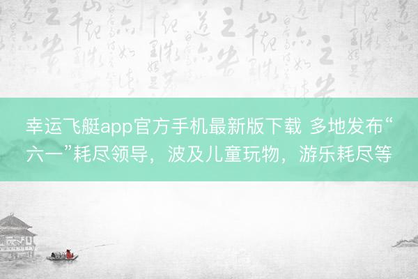 幸运飞艇app官方手机最新版下载 多地发布“六一”耗尽领导，波及儿童玩物，游乐耗尽等