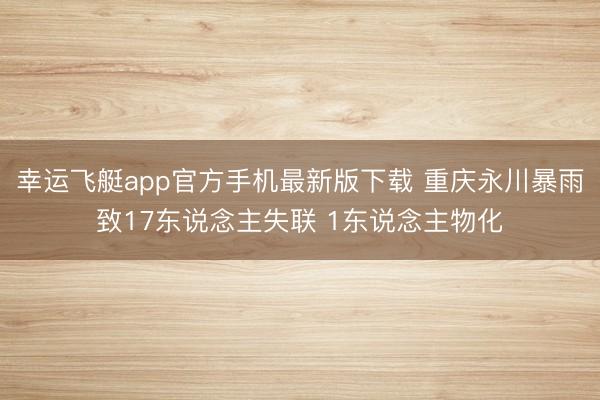幸运飞艇app官方手机最新版下载 重庆永川暴雨致17东说念主失联 1东说念主物化