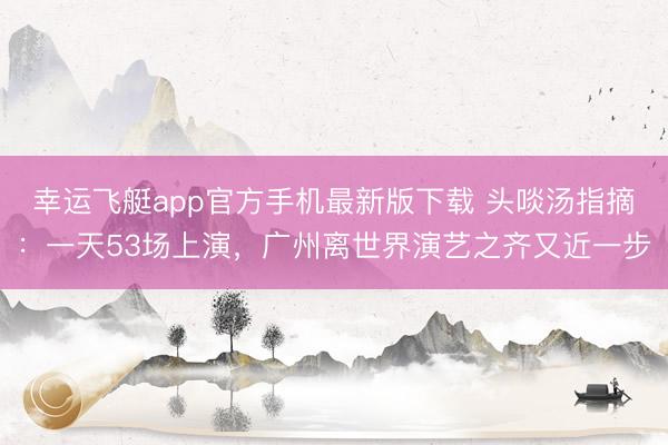 幸运飞艇app官方手机最新版下载 头啖汤指摘:一天53场上演,广州离世界演艺之齐又近一步