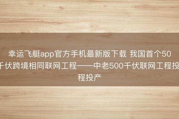 幸运飞艇app官方手机最新版下载 我国首个500千伏跨境相同联网工程——中老500千伏联网工程投产