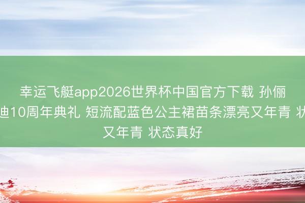 幸运飞艇app2026世界杯中国官方下载 孙俪现身上迪10周年典礼 短流配蓝色公主裙苗条漂亮又年青 状态真好