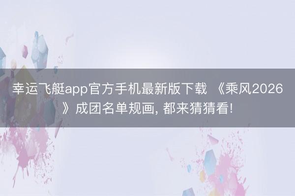 幸运飞艇app官方手机最新版下载 《乘风2026》成团名单规画， 都来猜猜看!