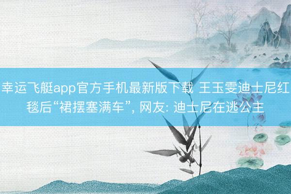 幸运飞艇app官方手机最新版下载 王玉雯迪士尼红毯后“裙摆塞满车”， 网友: 迪士尼在逃公主