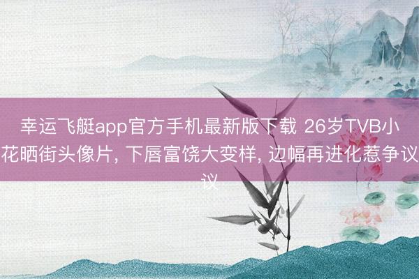 幸运飞艇app官方手机最新版下载 26岁TVB小花晒街头像片， 下唇富饶大变样， 边幅再进化惹争议
