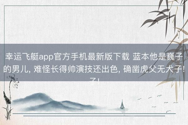 幸运飞艇app官方手机最新版下载 蓝本他是巍子的男儿, 难怪长得帅演技还出色, 确凿虎父无犬子!