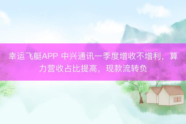 幸运飞艇APP 中兴通讯一季度增收不增利，算力营收占比提高，现款流转负