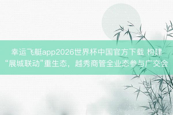 幸运飞艇app2026世界杯中国官方下载 构建“展城联动”重生态，越秀商管全业态参与广交会