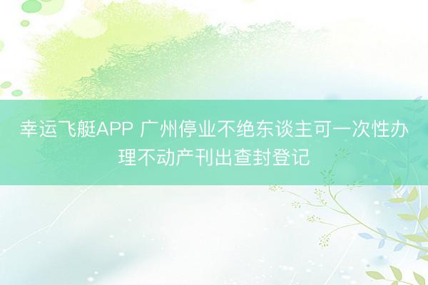 幸运飞艇APP 广州停业不绝东谈主可一次性办理不动产刊出查封登记