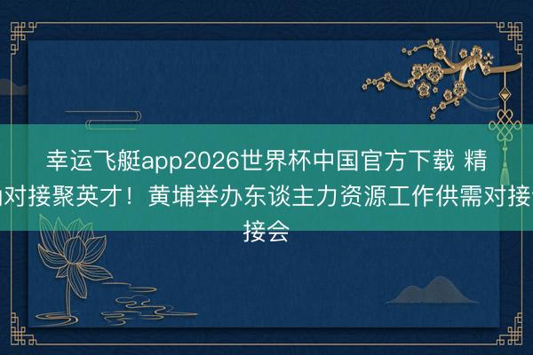 幸运飞艇app2026世界杯中国官方下载 精确对接聚英才！黄埔举办东谈主力资源工作供需对接会