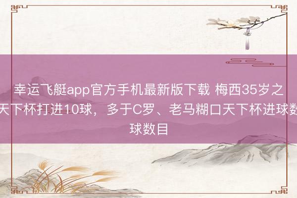 幸运飞艇app官方手机最新版下载 梅西35岁之后天下杯打进10球，多于C罗、老马糊口天下杯进球数目