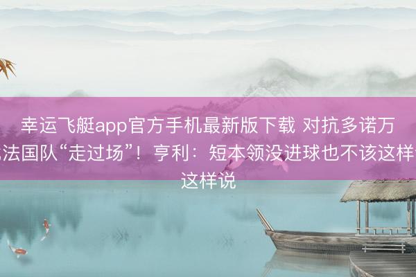 幸运飞艇app官方手机最新版下载 对抗多诺万批法国队“走过场”！亨利：短本领没进球也不该这样说