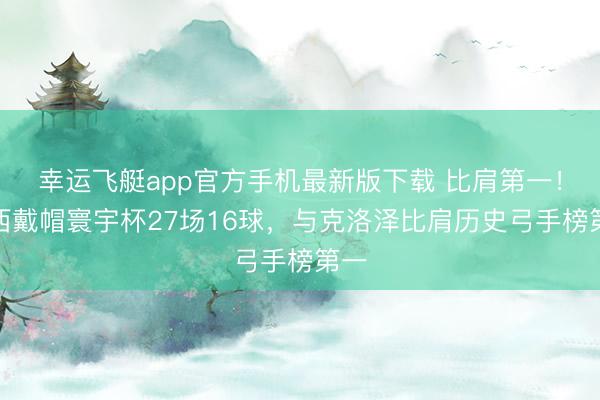 幸运飞艇app官方手机最新版下载 比肩第一！梅西戴帽寰宇杯27场16球，与克洛泽比肩历史弓手榜第一