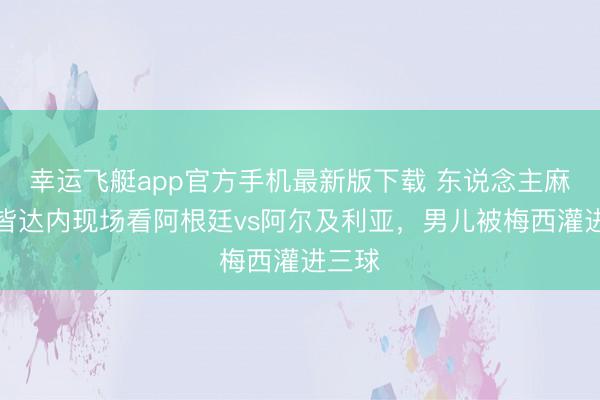 幸运飞艇app官方手机最新版下载 东说念主麻了！皆达内现场看阿根廷vs阿尔及利亚，男儿被梅西灌进三球