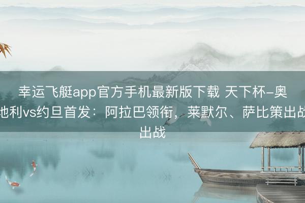 幸运飞艇app官方手机最新版下载 天下杯-奥地利vs约旦首发:阿拉巴领衔,莱默尔、萨比策出战