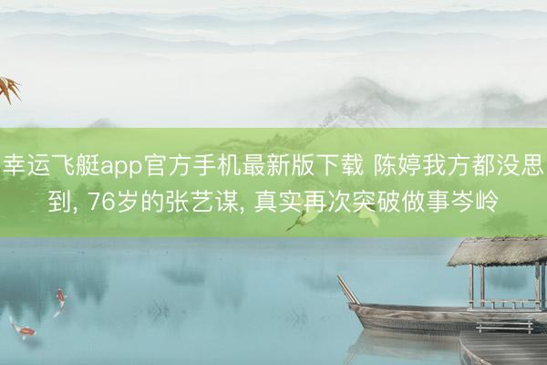 幸运飞艇app官方手机最新版下载 陈婷我方都没思到， 76岁的张艺谋， 真实再次突破做事岑岭