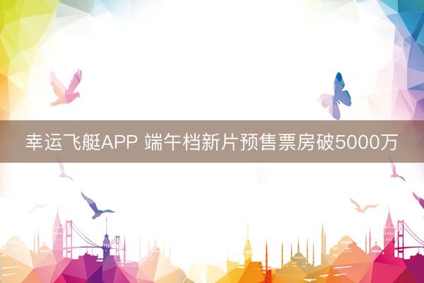 幸运飞艇APP 端午档新片预售票房破5000万