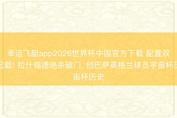 幸运飞艇app2026世界杯中国官方下载 配置双重记载! 拉什福德绝杀破门， 创巴萨英格兰球员宇宙杯历史