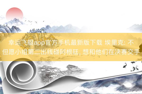 幸运飞艇app官方手机最新版下载 埃里克: 不但愿小组第二出线碰阿根廷， 想和他们在决赛交手