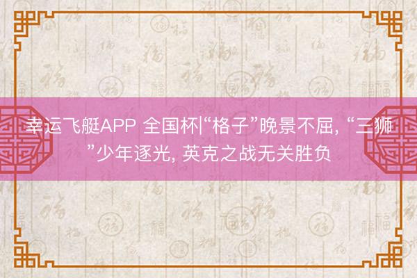 幸运飞艇APP 全国杯|“格子”晚景不屈， “三狮”少年逐光， 英克之战无关胜负