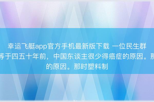 幸运飞艇app官方手机最新版下载 一位民生群众说：这等于四五十年前，中国东谈主很少得癌症的原因。那时塑料制