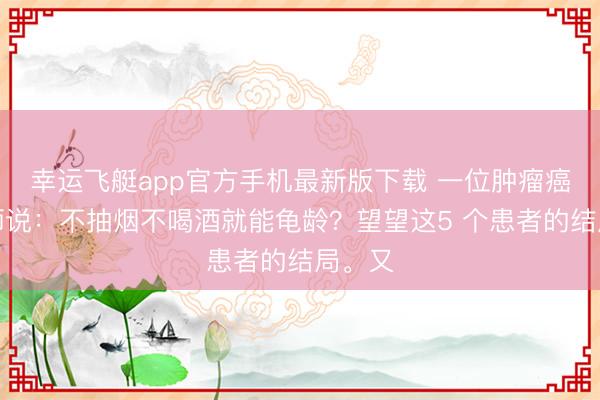 幸运飞艇app官方手机最新版下载 一位肿瘤癌症医师说：不抽烟不喝酒就能龟龄？望望这5 个患者的结局。又