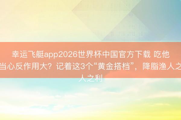 幸运飞艇app2026世界杯中国官方下载 吃他汀当心反作用大?记着这3个“黄金搭档”,降脂渔人之利